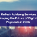 How FinTech Advisory Services Are Shaping the Future of Digital Payments in 2025